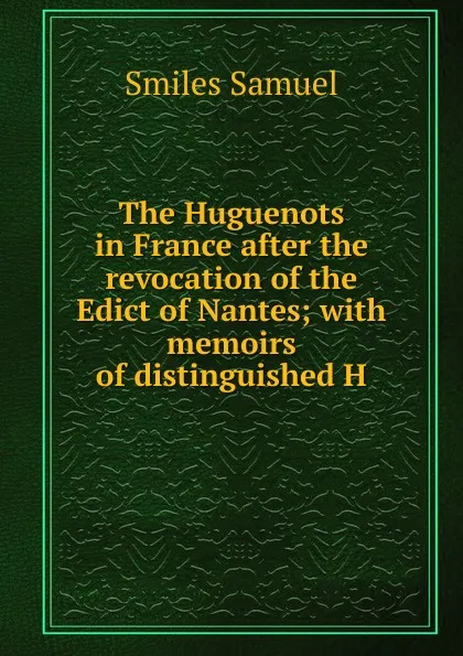 Обложка книги The Huguenots in France after the revocation of the Edict of Nantes; with memoirs of distinguished H, Samuel Smiles