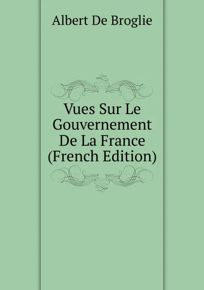 Обложка книги Vues Sur Le Gouvernement De La France (French Edition), Albert de Broglie