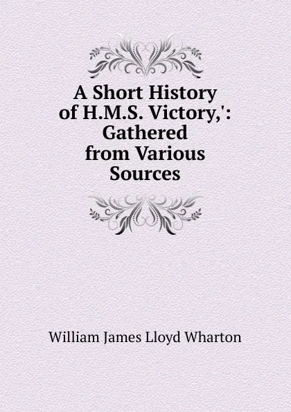 Обложка книги A Short History of H.M.S. Victory,.: Gathered from Various Sources, William James Lloyd Wharton