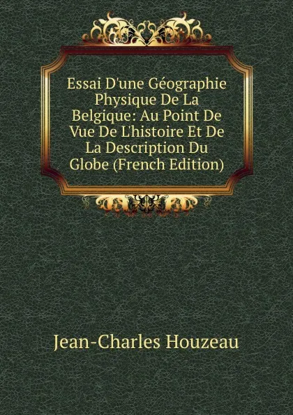 Обложка книги Essai D.une Geographie Physique De La Belgique: Au Point De Vue De L.histoire Et De La Description Du Globe (French Edition), Jean-Charles Houzeau