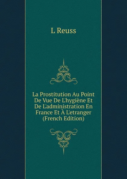 Обложка книги La Prostitution Au Point De Vue De L.hygiene Et De L.administration En France Et A L.etranger (French Edition), L Reuss