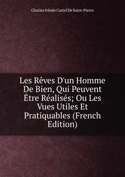 Обложка книги Les Reves D.un Homme De Bien, Qui Peuvent Etre Realises; Ou Les Vues Utiles Et Pratiquables (French Edition), Charles Irénée Castel de Saint-Pierre