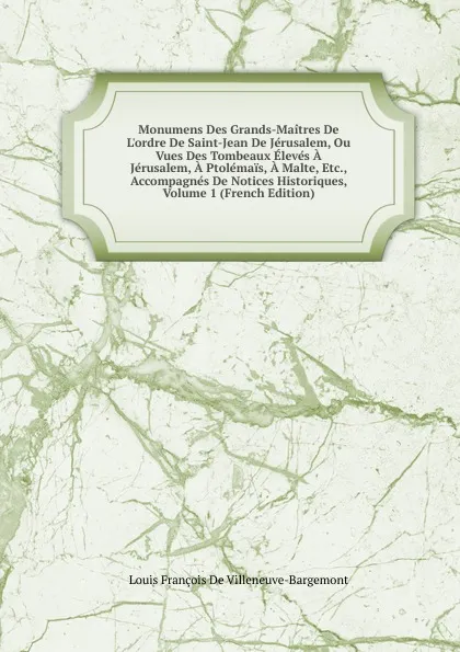 Обложка книги Monumens Des Grands-Maitres De L.ordre De Saint-Jean De Jerusalem, Ou Vues Des Tombeaux Eleves A Jerusalem, A Ptolemais, A Malte, Etc., Accompagnes De Notices Historiques, Volume 1 (French Edition), Louis François de Villeneuve-Bargemont