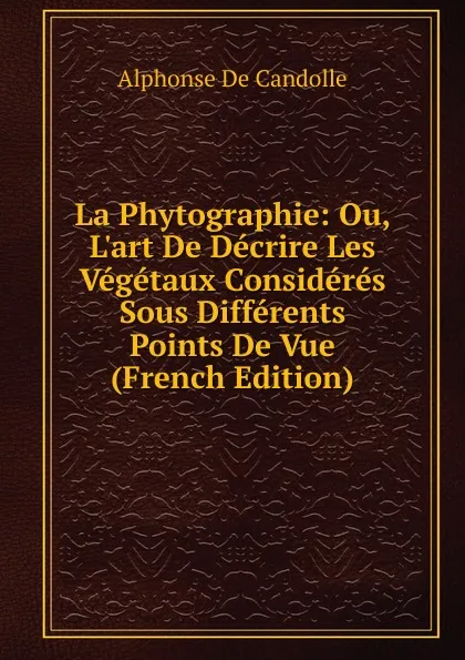 Обложка книги La Phytographie: Ou, L.art De Decrire Les Vegetaux Consideres Sous Differents Points De Vue (French Edition), Alphonse de Candolle