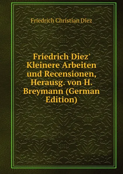 Обложка книги Friedrich Diez. Kleinere Arbeiten und Recensionen, Herausg. von H. Breymann (German Edition), Friedrich Christian Diez