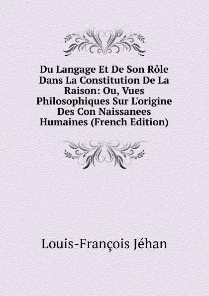 Обложка книги Du Langage Et De Son Role Dans La Constitution De La Raison: Ou, Vues Philosophiques Sur L.origine Des Con Naissanees Humaines (French Edition), Louis-François Jéhan