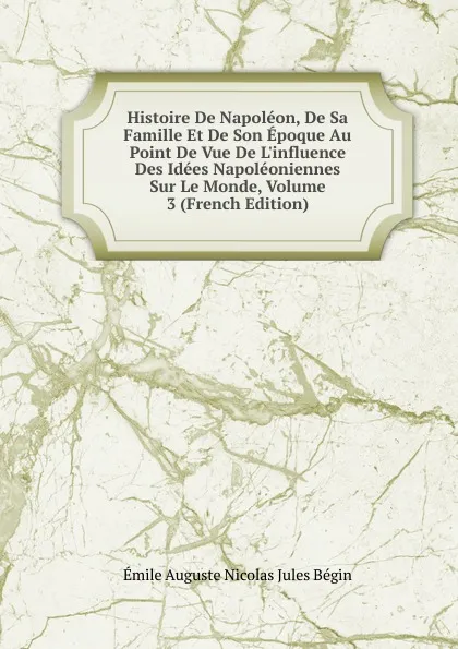 Обложка книги Histoire De Napoleon, De Sa Famille Et De Son Epoque Au Point De Vue De L.influence Des Idees Napoleoniennes Sur Le Monde, Volume 3 (French Edition), Émile Auguste Nicolas Jules Bégin