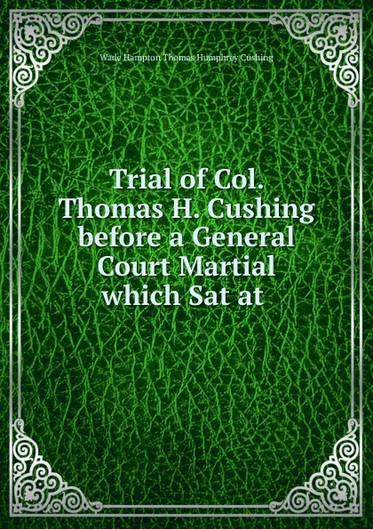 Обложка книги Trial of Col. Thomas H. Cushing before a General Court Martial which Sat at ., Wade Hampton Thomas Humphrey Cushing