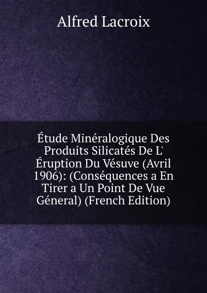 Обложка книги Etude Mineralogique Des Produits Silicates De L. Eruption Du Vesuve (Avril 1906): (Consequences a En Tirer a Un Point De Vue General) (French Edition), Alfred Lacroix