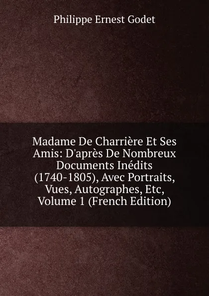 Обложка книги Madame De Charriere Et Ses Amis: D.apres De Nombreux Documents Inedits (1740-1805), Avec Portraits, Vues, Autographes, Etc, Volume 1 (French Edition), Philippe Ernest Godet