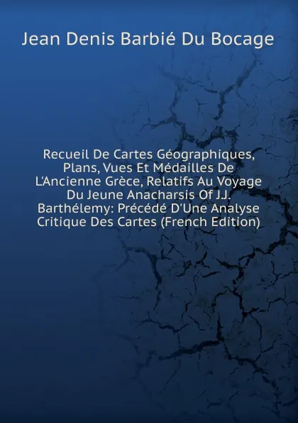 Обложка книги Recueil De Cartes Geographiques, Plans, Vues Et Medailles De L.Ancienne Grece, Relatifs Au Voyage Du Jeune Anacharsis Of J.J. Barthelemy: Precede D.Une Analyse Critique Des Cartes (French Edition), Jean Denis Barbié Du Bocage