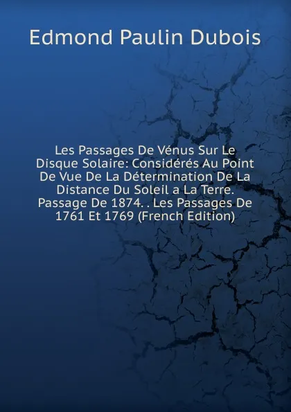 Обложка книги Les Passages De Venus Sur Le Disque Solaire: Consideres Au Point De Vue De La Determination De La Distance Du Soleil a La Terre. Passage De 1874. . Les Passages De 1761 Et 1769 (French Edition), Edmond Paulin Dubois