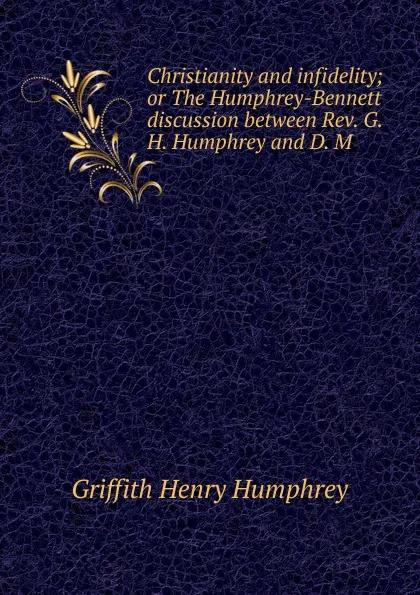 Обложка книги Christianity and infidelity; or The Humphrey-Bennett discussion between Rev. G. H. Humphrey and D. M, Griffith Henry Humphrey