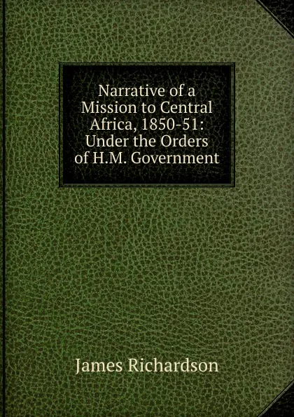 Обложка книги Narrative of a Mission to Central Africa, 1850-51: Under the Orders of H.M. Government, James Daniel Richardson