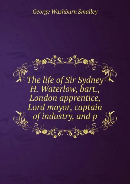 Обложка книги The life of Sir Sydney H. Waterlow, bart., London apprentice, Lord mayor, captain of industry, and p, George Washburn Smalley