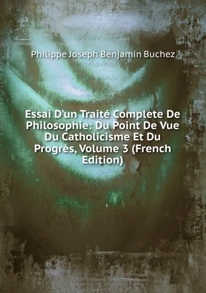 Обложка книги Essai D.un Traite Complete De Philosophie: Du Point De Vue Du Catholicisme Et Du Progres, Volume 3 (French Edition), Philippe Joseph Benjamin Buchez