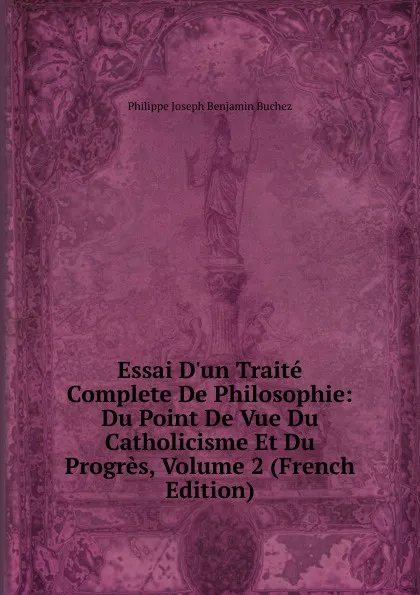 Обложка книги Essai D.un Traite Complete De Philosophie: Du Point De Vue Du Catholicisme Et Du Progres, Volume 2 (French Edition), Philippe Joseph Benjamin Buchez