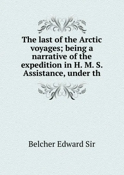 Обложка книги The last of the Arctic voyages; being a narrative of the expedition in H. M. S. Assistance, under th, Belcher Edward Sir