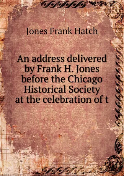 Обложка книги An address delivered by Frank H. Jones before the Chicago Historical Society at the celebration of t, Jones Frank Hatch