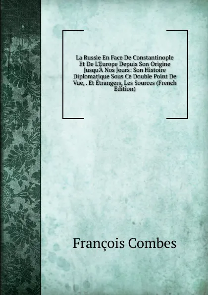 Обложка книги La Russie En Face De Constantinople Et De L.Europe Depuis Son Origine Jusqu.A Nos Jours: Son Histoire Diplomatique Sous Ce Double Point De Vue, . Et Etrangers, Les Sources (French Edition), François Combes