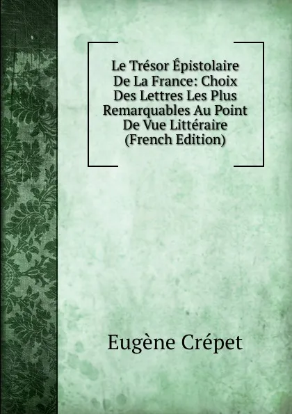 Обложка книги Le Tresor Epistolaire De La France: Choix Des Lettres Les Plus Remarquables Au Point De Vue Litteraire (French Edition), Eugène Crépet