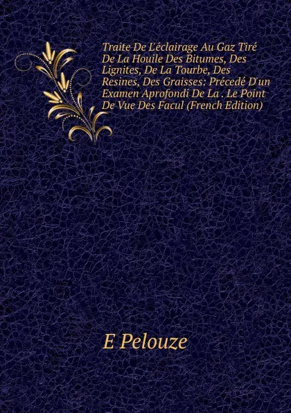 Обложка книги Traite De L.eclairage Au Gaz Tire De La Houile Des Bitumes, Des Lignites, De La Tourbe, Des Resines, Des Graisses: Precede D.un Examen Aprofondi De La . Le Point De Vue Des Facul (French Edition), E Pelouze