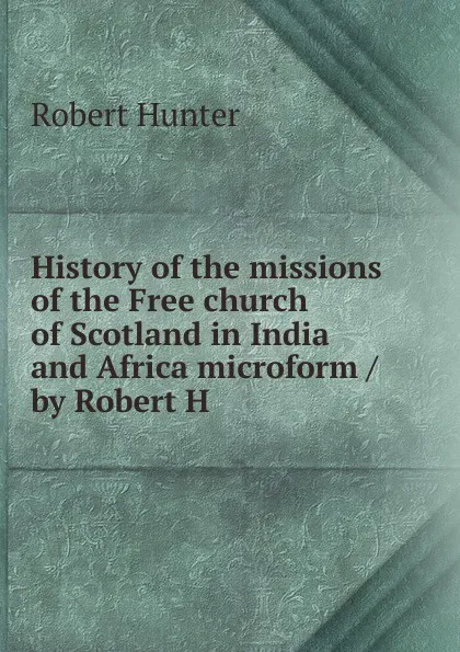 Обложка книги History of the missions of the Free church of Scotland in India and Africa microform / by Robert H, Robert Hunter