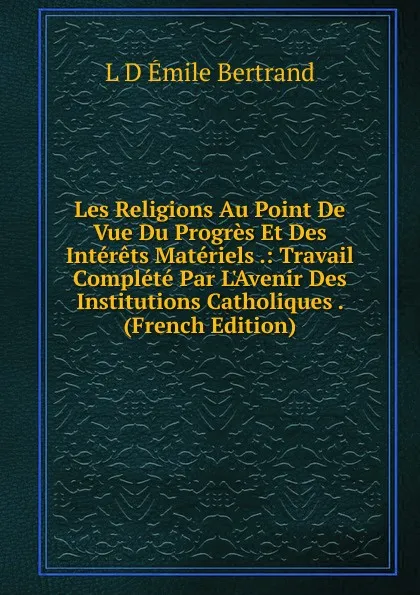 Обложка книги Les Religions Au Point De Vue Du Progres Et Des Interets Materiels .: Travail Complete Par L.Avenir Des Institutions Catholiques . (French Edition), L.D. Émile Bertrand