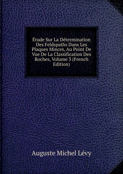 Обложка книги Etude Sur La Determination Des Feldspaths Dans Les Plaques Minces, Au Point De Vue De La Classification Des Roches, Volume 3 (French Edition), Auguste Michel Lévy