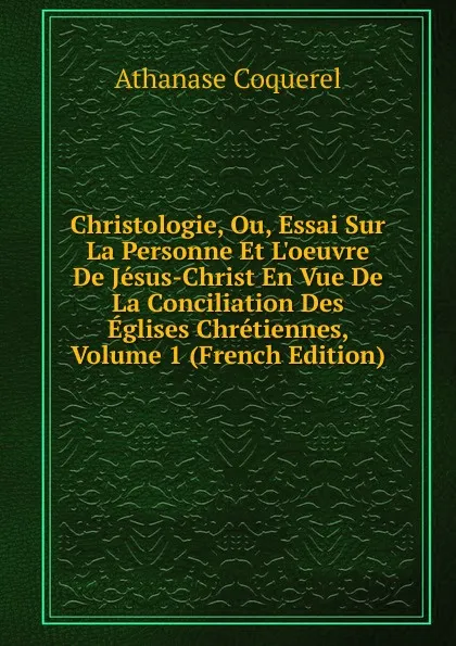 Обложка книги Christologie, Ou, Essai Sur La Personne Et L.oeuvre De Jesus-Christ En Vue De La Conciliation Des Eglises Chretiennes, Volume 1 (French Edition), Athanase Coquerel