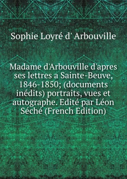 Обложка книги Madame d.Arbouville d.apres ses lettres a Sainte-Beuve, 1846-1850; (documents inedits) portraits, vues et autographe. Edite par Leon Seche (French Edition), Sophie Loyré d' Arbouville