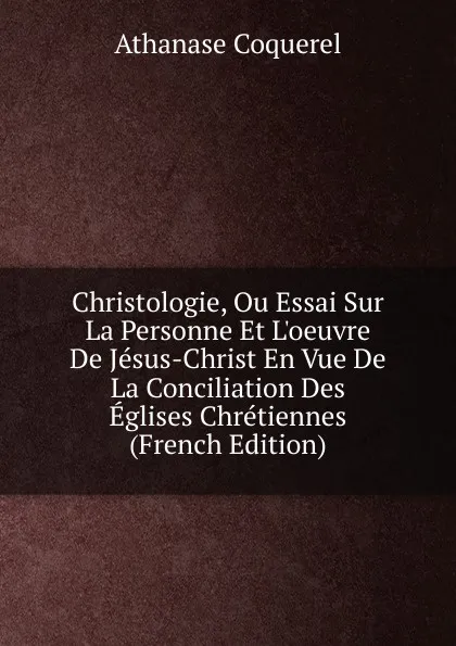 Обложка книги Christologie, Ou Essai Sur La Personne Et L.oeuvre De Jesus-Christ En Vue De La Conciliation Des Eglises Chretiennes (French Edition), Athanase Coquerel