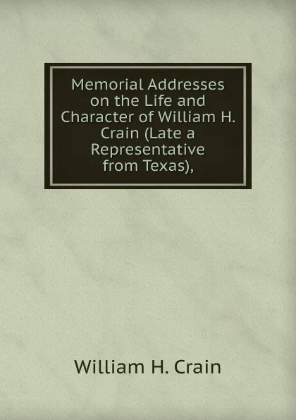 Обложка книги Memorial Addresses on the Life and Character of William H. Crain (Late a Representative from Texas),, William H. Crain