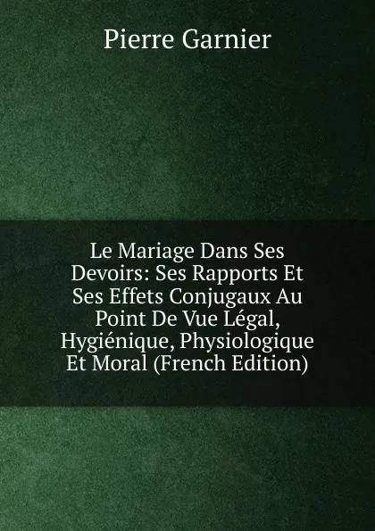 Обложка книги Le Mariage Dans Ses Devoirs: Ses Rapports Et Ses Effets Conjugaux Au Point De Vue Legal, Hygienique, Physiologique Et Moral (French Edition), Pierre Garnier