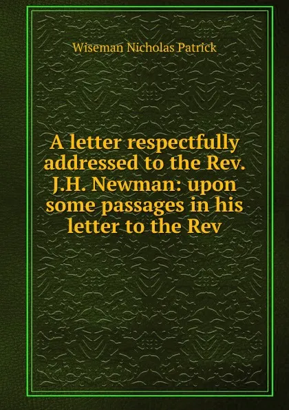 Обложка книги A letter respectfully addressed to the Rev. J.H. Newman: upon some passages in his letter to the Rev, Nicholas Patrick Wiseman