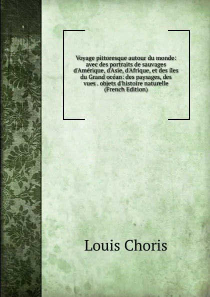 Обложка книги Voyage pittoresque autour du monde: avec des portraits de sauvages d.Amerique, d.Asie, d.Afrique, et des iles du Grand ocean: des paysages, des vues . objets d.histoire naturelle (French Edition), Louis Choris