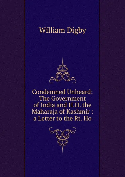 Обложка книги Condemned Unheard: The Government of India and H.H. the Maharaja of Kashmir : a Letter to the Rt. Ho, William Digby