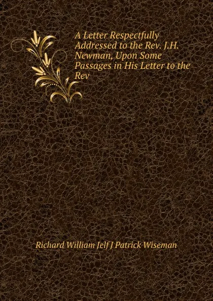 Обложка книги A Letter Respectfully Addressed to the Rev. J.H. Newman, Upon Some Passages in His Letter to the Rev, Richard William Jelf J Patrick Wiseman