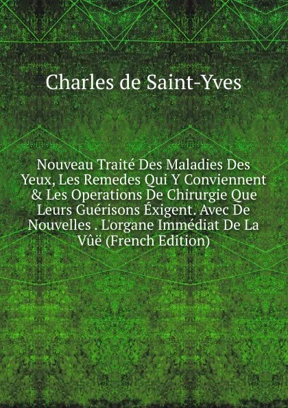 Обложка книги Nouveau Traite Des Maladies Des Yeux, Les Remedes Qui Y Conviennent . Les Operations De Chirurgie Que Leurs Guerisons Exigent. Avec De Nouvelles . L.organe Immediat De La Vue (French Edition), Charles de Saint-Yves