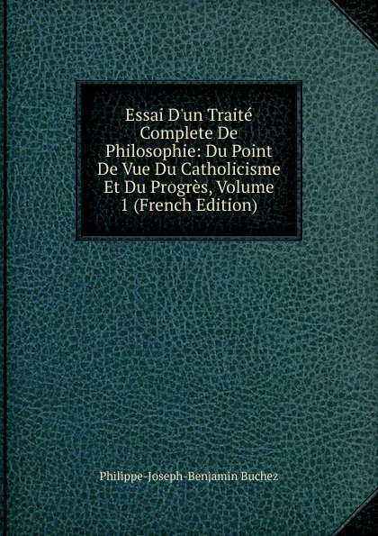 Обложка книги Essai D.un Traite Complete De Philosophie: Du Point De Vue Du Catholicisme Et Du Progres, Volume 1 (French Edition), Philippe-Joseph-Benjamin Buchez