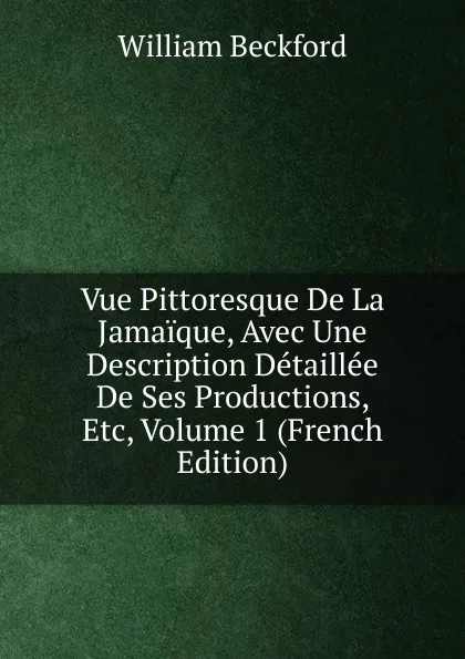 Обложка книги Vue Pittoresque De La Jamaique, Avec Une Description Detaillee De Ses Productions, Etc, Volume 1 (French Edition), William Beckford