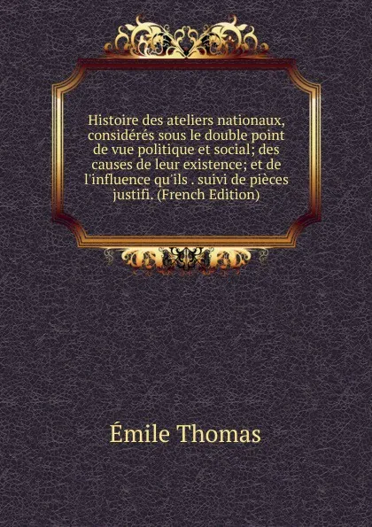 Обложка книги Histoire des ateliers nationaux, consideres sous le double point de vue politique et social; des causes de leur existence; et de l.influence qu.ils . suivi de pieces justifi. (French Edition), Émile Thomas