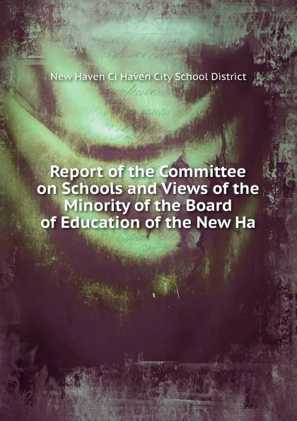 Обложка книги Report of the Committee on Schools and Views of the Minority of the Board of Education of the New Ha, New Haven Ci Haven City School District