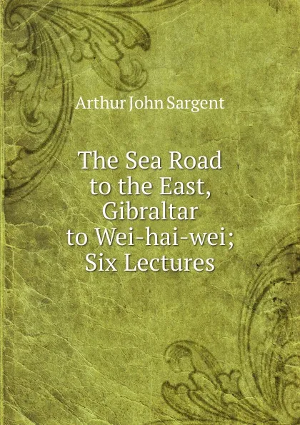 Обложка книги The Sea Road to the East, Gibraltar to Wei-hai-wei; Six Lectures, Arthur John Sargent