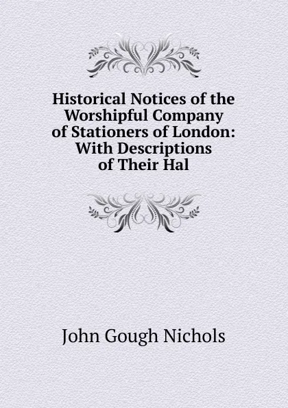 Обложка книги Historical Notices of the Worshipful Company of Stationers of London: With Descriptions of Their Hal, John Gough Nichols