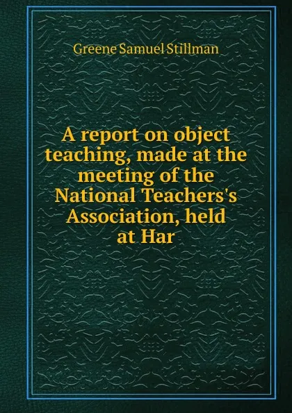 Обложка книги A report on object teaching, made at the meeting of the National Teachers.s Association, held at Har, Greene Samuel Stillman