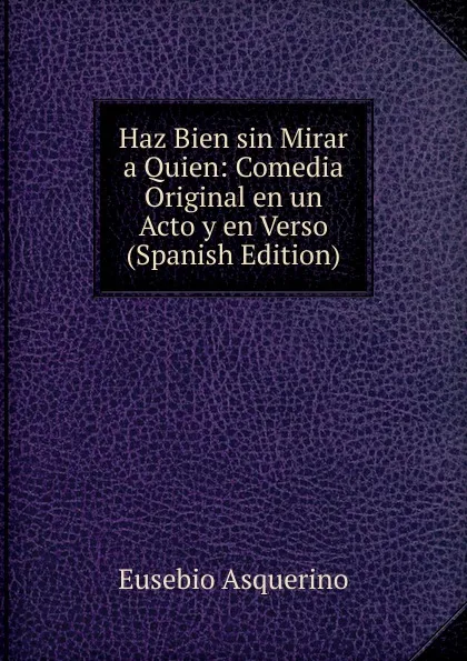 Обложка книги Haz Bien sin Mirar a Quien: Comedia Original en un Acto y en Verso (Spanish Edition), Eusebio Asquerino