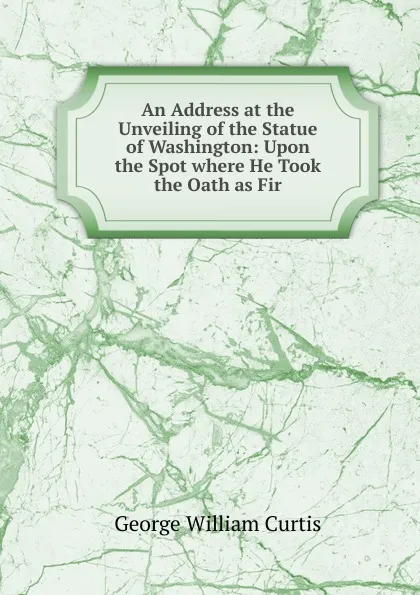 Обложка книги An Address at the Unveiling of the Statue of Washington: Upon the Spot where He Took the Oath as Fir, George William Curtis