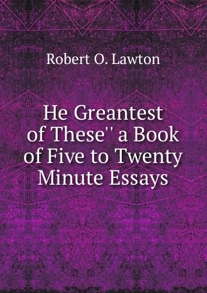 Обложка книги He Greantest of These.. a Book of Five to Twenty Minute Essays, Robert O. Lawton
