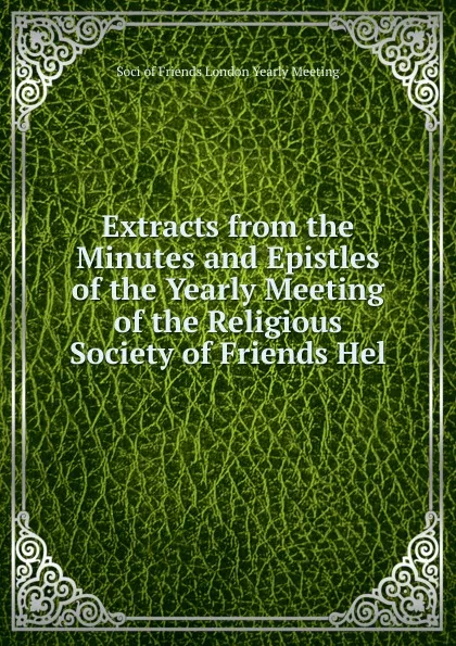 Обложка книги Extracts from the Minutes and Epistles of the Yearly Meeting of the Religious Society of Friends Hel, Soci of Friends London Yearly Meeting